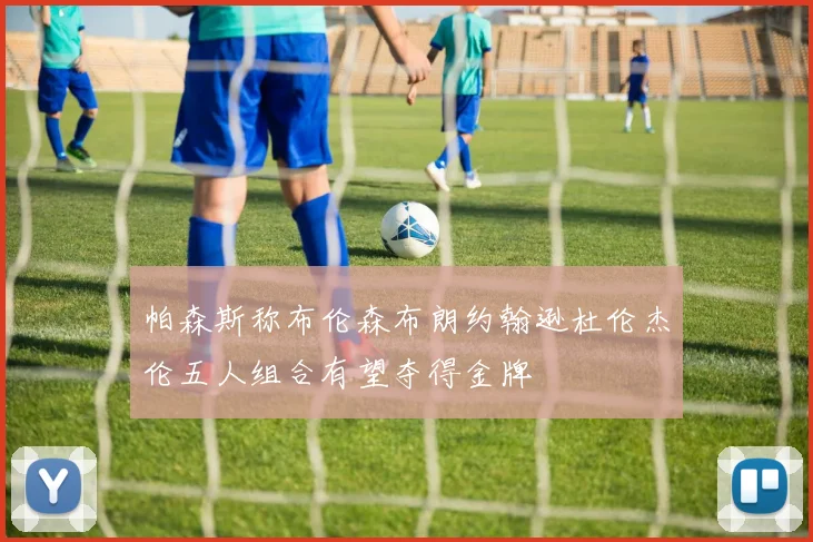 帕森斯称布伦森布朗约翰逊杜伦杰伦五人组合有望夺得金牌