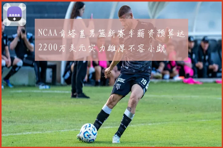 NCAA肯塔基男篮新赛季薪资预算达2200万美元实力雄厚不容小觑