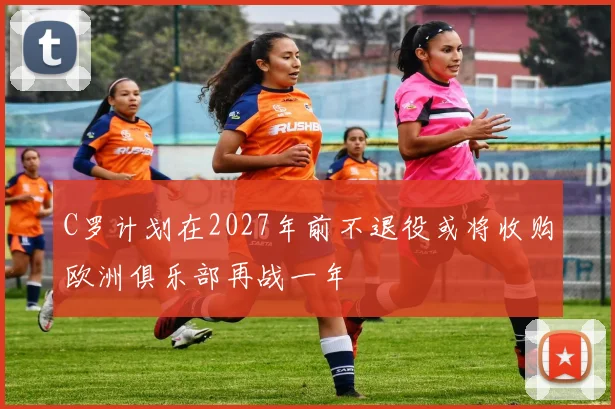 C罗计划在2027年前不退役或将收购欧洲俱乐部再战一年