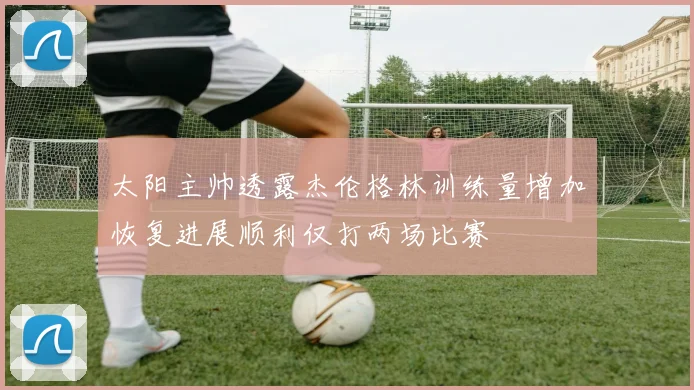 太阳主帅透露杰伦格林训练量增加恢复进展顺利仅打两场比赛