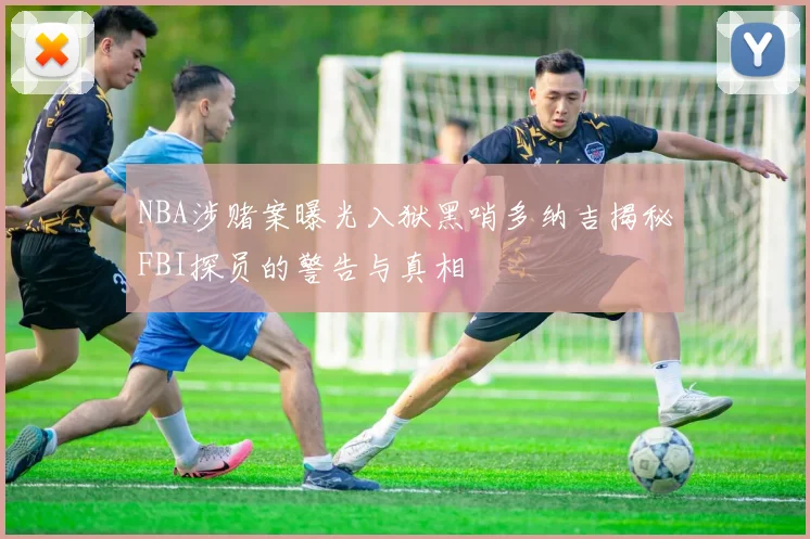 NBA涉赌案曝光入狱黑哨多纳吉揭秘FBI探员的警告与真相