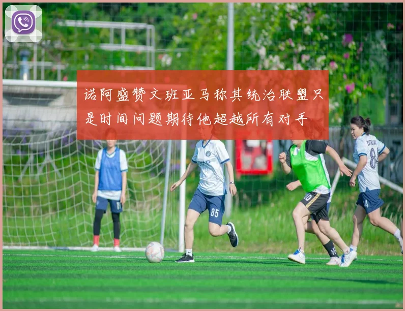 诺阿盛赞文班亚马称其统治联盟只是时间问题期待他超越所有对手