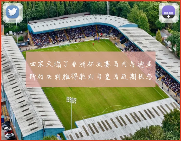 回家天塌了非洲杯决赛马内与迪亚斯对决利雅得胜利与皇马近期状态堪忧