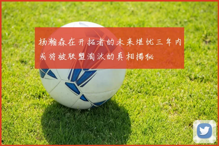 杨瀚森在开拓者的未来堪忧三年内或将被联盟淘汰的真相揭秘
