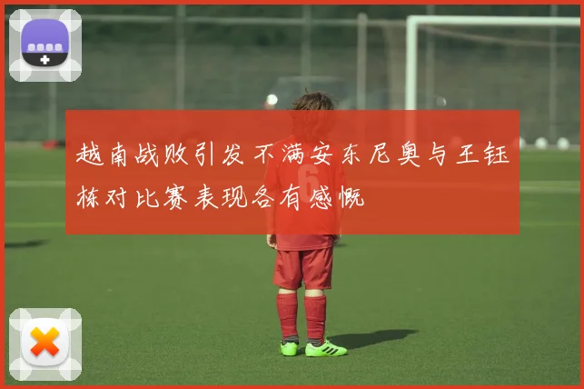 越南战败引发不满安东尼奥与王钰栋对比赛表现各有感慨