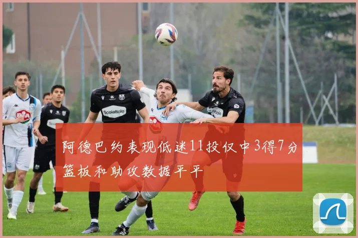 阿德巴约表现低迷11投仅中3得7分篮板和助攻数据平平