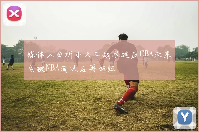 媒体人分析小火车战术适应CBA未来或被NBA淘汰后再回归