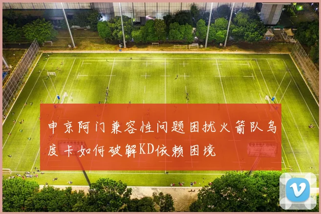 申京阿门兼容性问题困扰火箭队乌度卡如何破解KD依赖困境