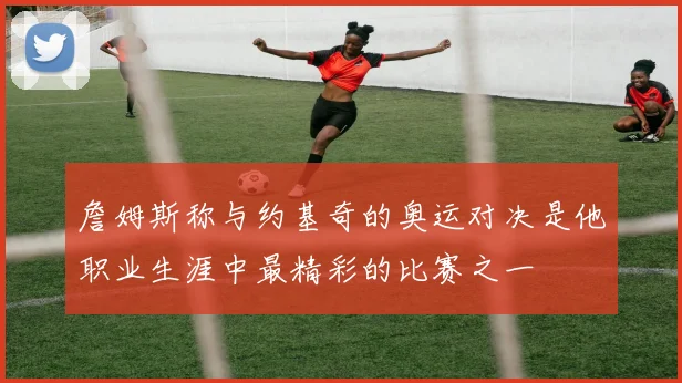 詹姆斯称与约基奇的奥运对决是他职业生涯中最精彩的比赛之一