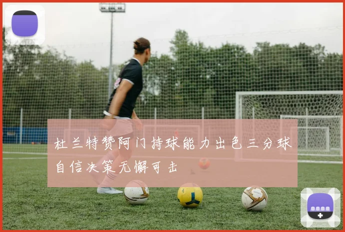 杜兰特赞阿门持球能力出色三分球自信决策无懈可击