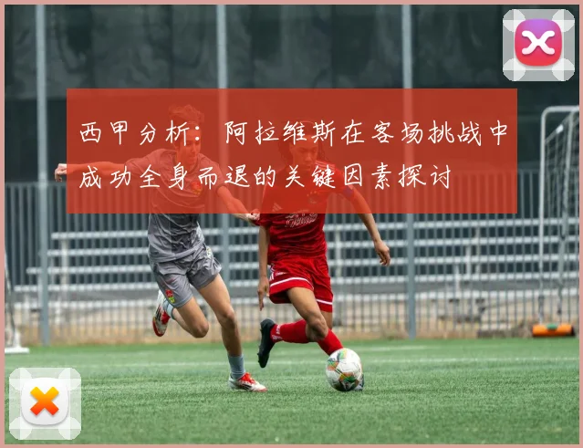 西甲分析：阿拉维斯在客场挑战中成功全身而退的关键因素探讨