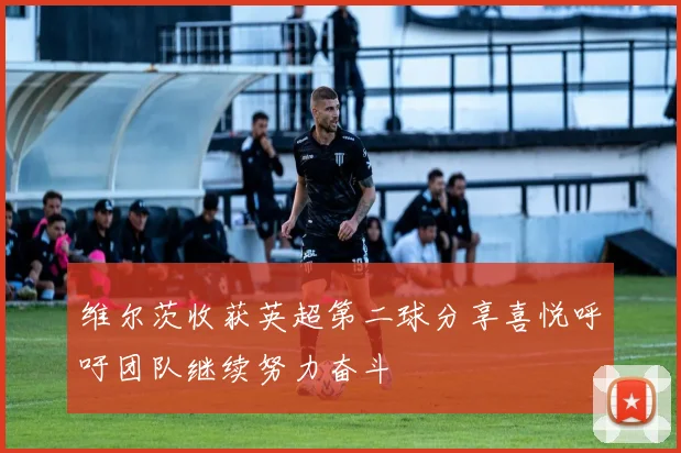 维尔茨收获英超第二球分享喜悦呼吁团队继续努力奋斗