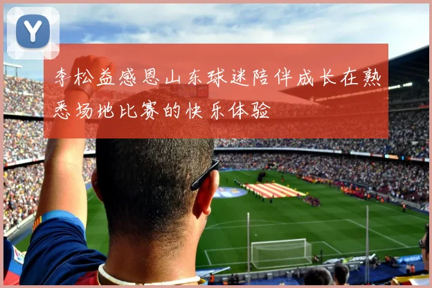 李松益感恩山东球迷陪伴成长在熟悉场地比赛的快乐体验