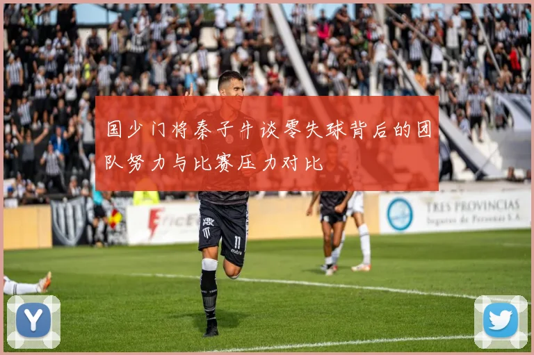 国少门将秦子牛谈零失球背后的团队努力与比赛压力对比