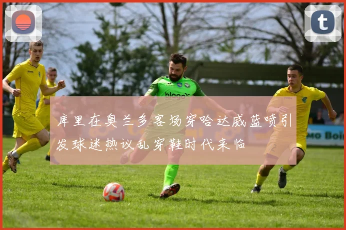 库里在奥兰多客场穿哈达威蓝喷引发球迷热议乱穿鞋时代来临