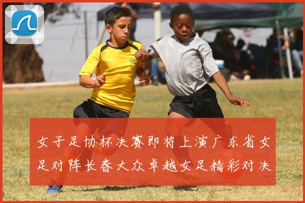 女子足协杯决赛即将上演广东省女足对阵长春大众卓越女足精彩对决在12月24日19点开启