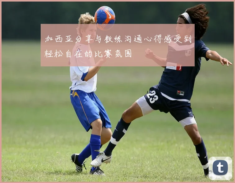 加西亚分享与教练沟通心得感受到轻松自在的比赛氛围