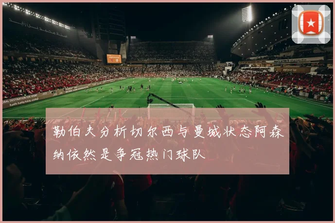 勒伯夫分析切尔西与曼城状态阿森纳依然是争冠热门球队
