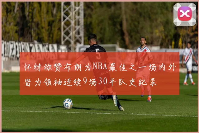 怀特称赞布朗为NBA最佳之一场内外皆为领袖连续9场30平队史纪录