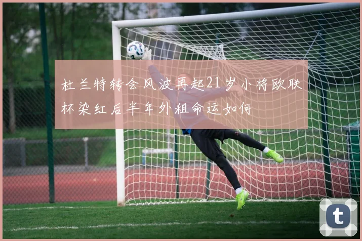杜兰特转会风波再起21岁小将欧联杯染红后半年外租命运如何