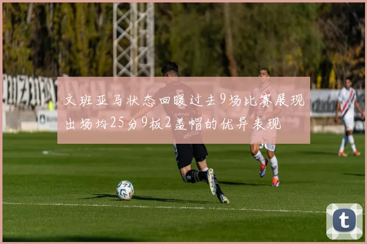 文班亚马状态回暖过去9场比赛展现出场均25分9板2盖帽的优异表现