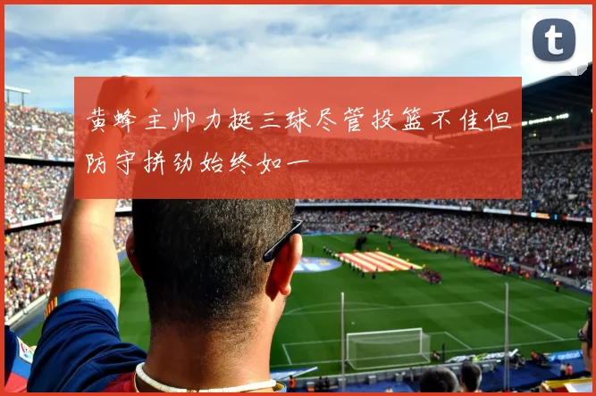 黄蜂主帅力挺三球尽管投篮不佳但防守拼劲始终如一