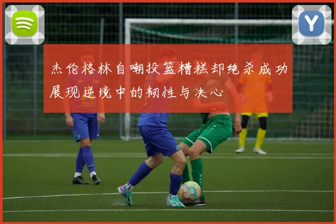 杰伦格林自嘲投篮糟糕却绝杀成功展现逆境中的韧性与决心