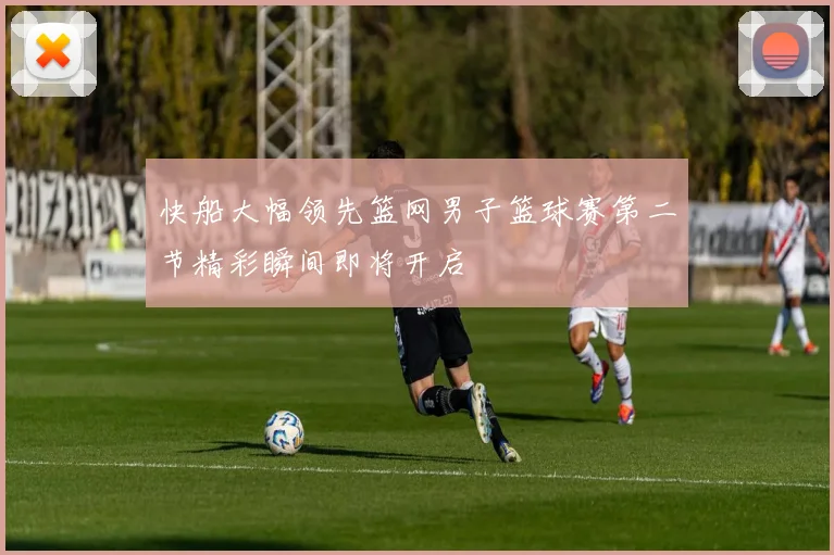 快船大幅领先篮网男子篮球赛第二节精彩瞬间即将开启