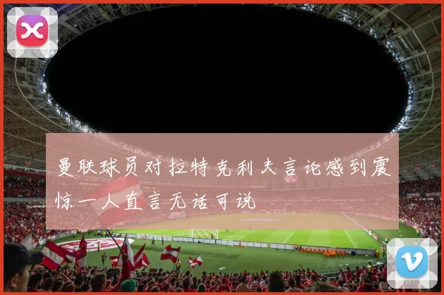 曼联球员对拉特克利夫言论感到震惊一人直言无话可说