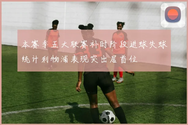 本赛季五大联赛补时阶段进球失球统计利物浦表现突出居首位