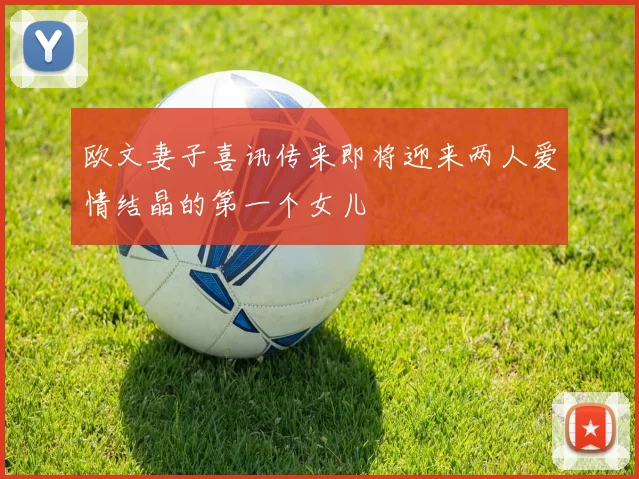 欧文妻子喜讯传来即将迎来两人爱情结晶的第一个女儿