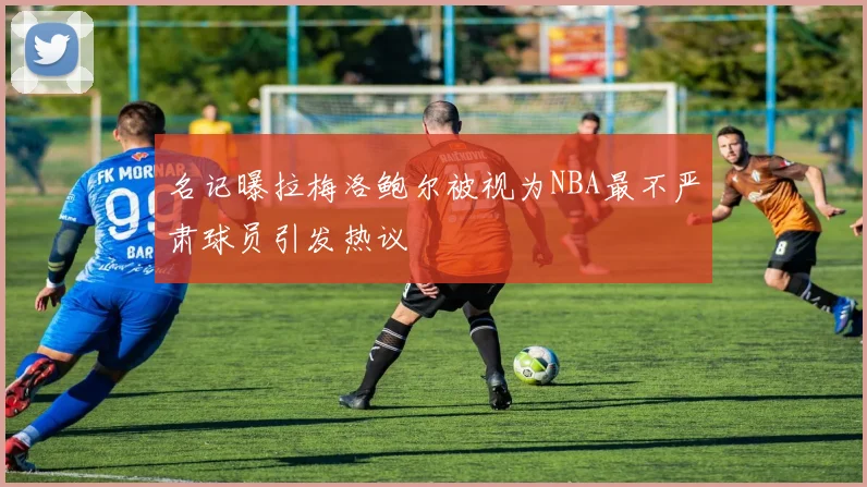 名记曝拉梅洛鲍尔被视为NBA最不严肃球员引发热议