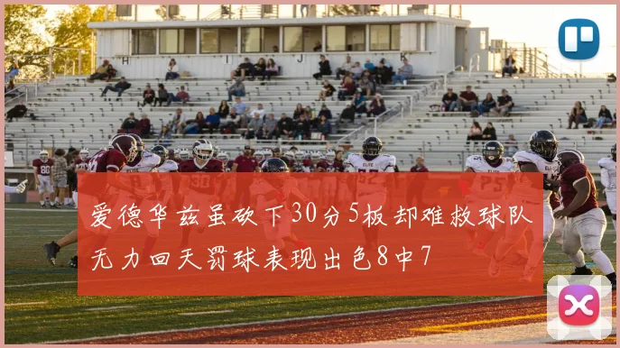 爱德华兹虽砍下30分5板却难救球队无力回天罚球表现出色8中7