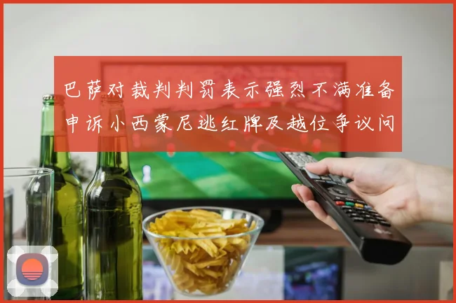 巴萨对裁判判罚表示强烈不满准备申诉小西蒙尼逃红牌及越位争议问题