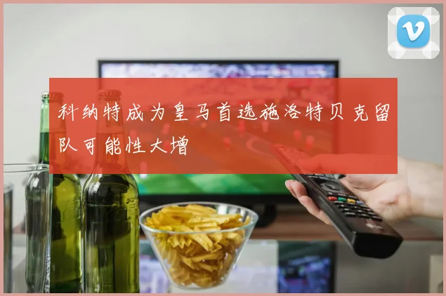 科纳特成为皇马首选施洛特贝克留队可能性大增