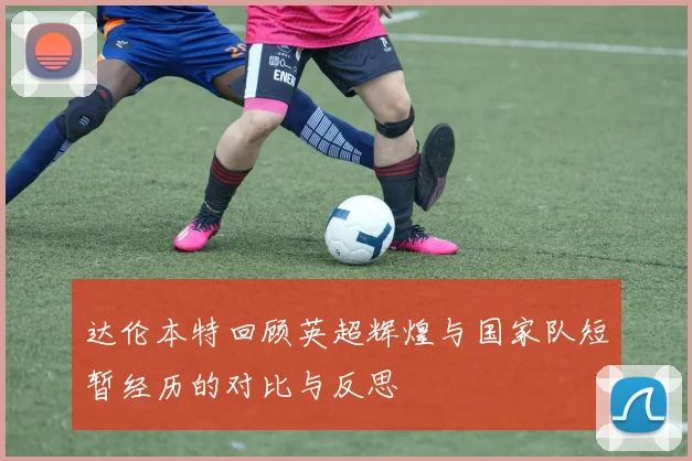 达伦本特回顾英超辉煌与国家队短暂经历的对比与反思