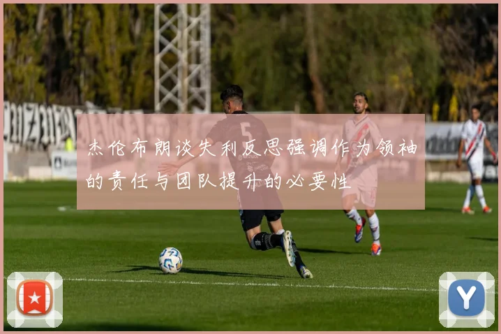 杰伦布朗谈失利反思强调作为领袖的责任与团队提升的必要性