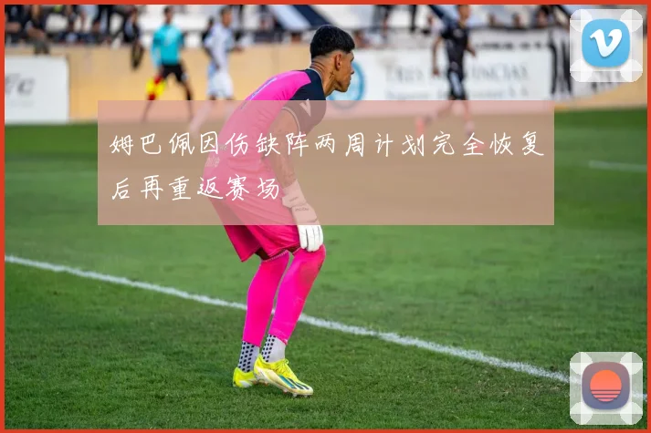 姆巴佩因伤缺阵两周计划完全恢复后再重返赛场