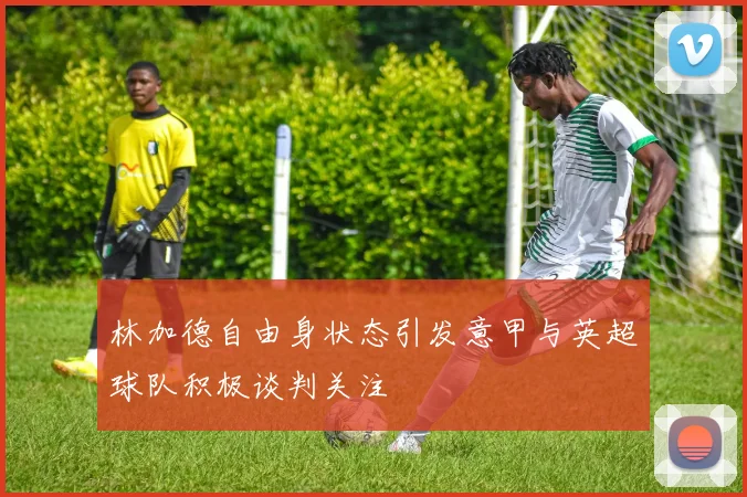 林加德自由身状态引发意甲与英超球队积极谈判关注