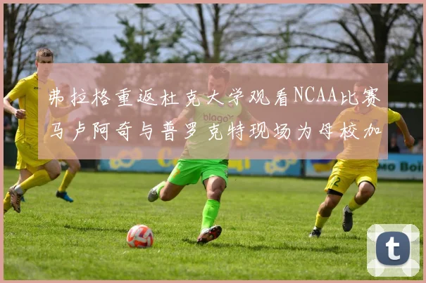 弗拉格重返杜克大学观看NCAA比赛马卢阿奇与普罗克特现场为母校加油助威
