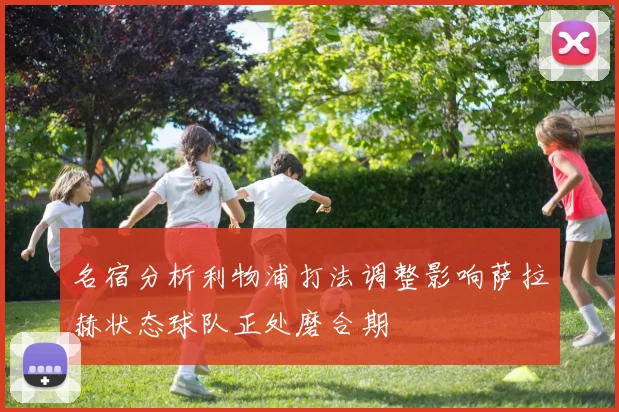 名宿分析利物浦打法调整影响萨拉赫状态球队正处磨合期
