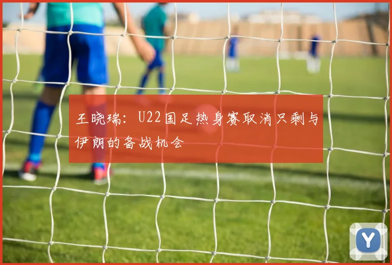 王晓瑞：U22国足热身赛取消只剩与伊朗的备战机会