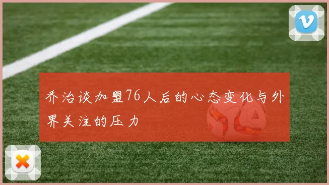 乔治谈加盟76人后的心态变化与外界关注的压力