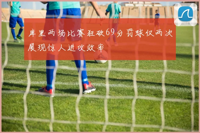 库里两场比赛狂砍69分罚球仅两次展现惊人进攻效率