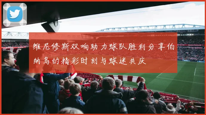 维尼修斯双响助力球队胜利分享伯纳乌的精彩时刻与球迷共庆