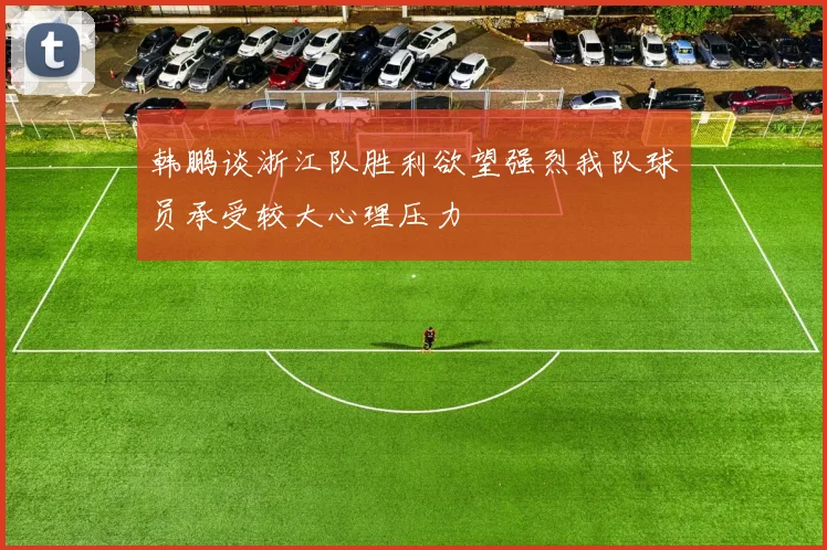韩鹏谈浙江队胜利欲望强烈我队球员承受较大心理压力