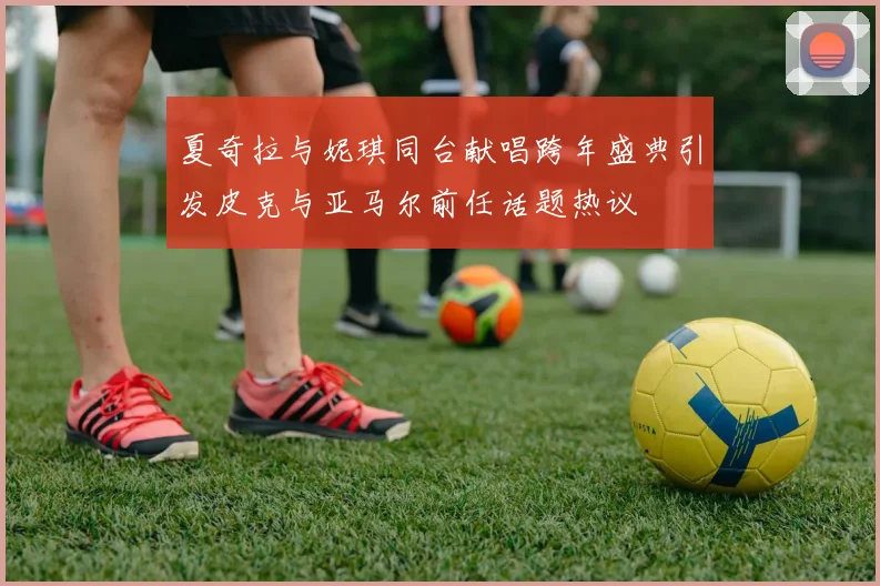 夏奇拉与妮琪同台献唱跨年盛典引发皮克与亚马尔前任话题热议