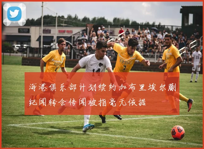 海港俱乐部计划续约加布里埃尔蒯纪闻转会传闻被指毫无依据