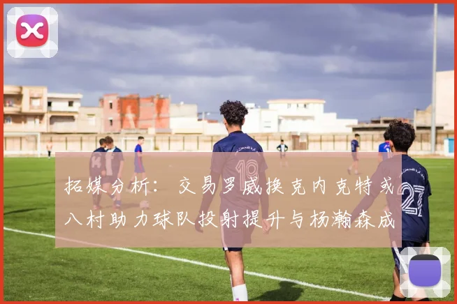 拓媒分析：交易罗威换克内克特或八村助力球队投射提升与杨瀚森成长