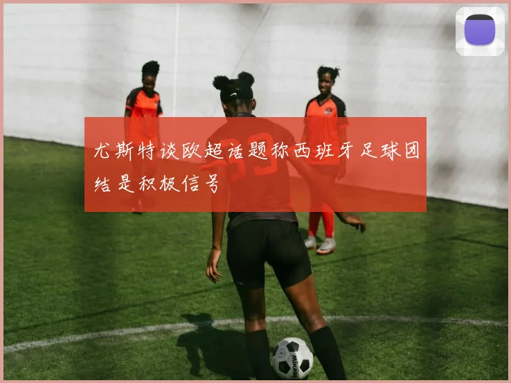 尤斯特谈欧超话题称西班牙足球团结是积极信号